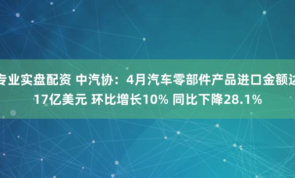 专业实盘配资 中汽协：4月汽车零部件产品进口金额达17亿美元 环比增长10% 同比下降28.1%