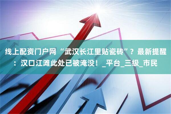 线上配资门户网 “武汉长江里贴瓷砖”？最新提醒：汉口江滩此处已被淹没！_平台_三级_市民