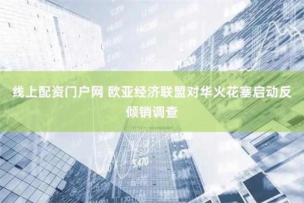 线上配资门户网 欧亚经济联盟对华火花塞启动反倾销调查