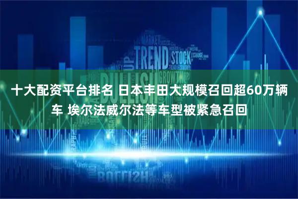 十大配资平台排名 日本丰田大规模召回超60万辆车 埃尔法威尔法等车型被紧急召回