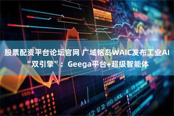 股票配资平台论坛官网 广域铭岛WAIC发布工业AI“双引擎”：Geega平台+超级智能体
