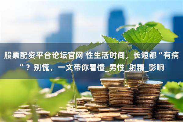 股票配资平台论坛官网 性生活时间，长短都“有病”？别慌，一文带你看懂_男性_射精_影响