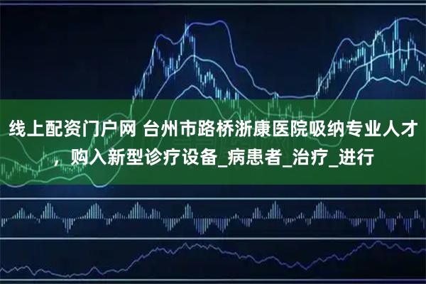 线上配资门户网 台州市路桥浙康医院吸纳专业人才，购入新型诊疗设备_病患者_治疗_进行
