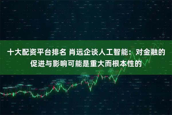 十大配资平台排名 肖远企谈人工智能：对金融的促进与影响可能是重大而根本性的