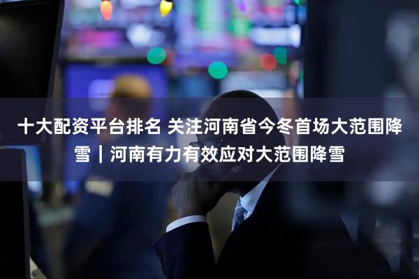 十大配资平台排名 关注河南省今冬首场大范围降雪｜河南有力有效应对大范围降雪