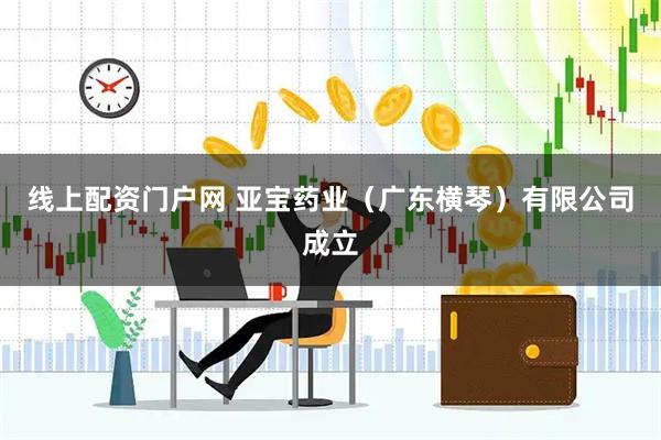 线上配资门户网 亚宝药业（广东横琴）有限公司成立