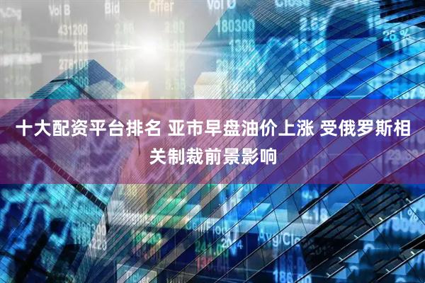十大配资平台排名 亚市早盘油价上涨 受俄罗斯相关制裁前景影响
