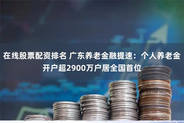 在线股票配资排名 广东养老金融提速：个人养老金开户超2900万户居全国首位