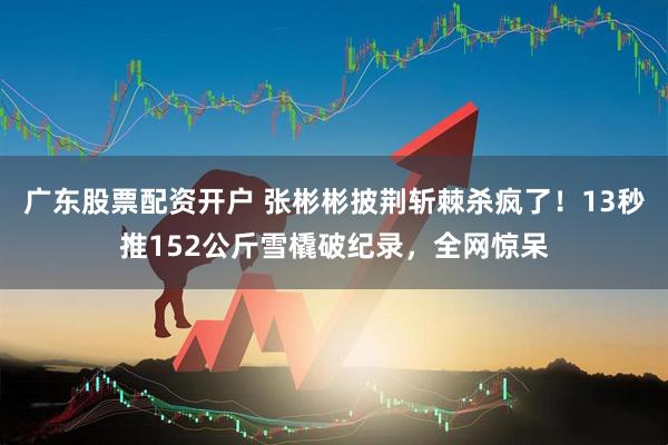 广东股票配资开户 张彬彬披荆斩棘杀疯了！13秒推152公斤雪橇破纪录，全网惊呆