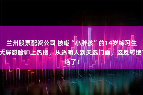 兰州股票配资公司 被嘲“小胖孩”的14岁练习生，大屏怼脸帅上热搜，从透明人到天选门面，这反转绝了！