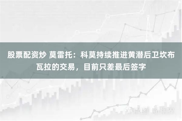 股票配资炒 莫雷托：科莫持续推进黄潜后卫坎布瓦拉的交易，目前只差最后签字