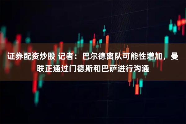 证券配资炒股 记者：巴尔德离队可能性增加，曼联正通过门德斯和巴萨进行沟通
